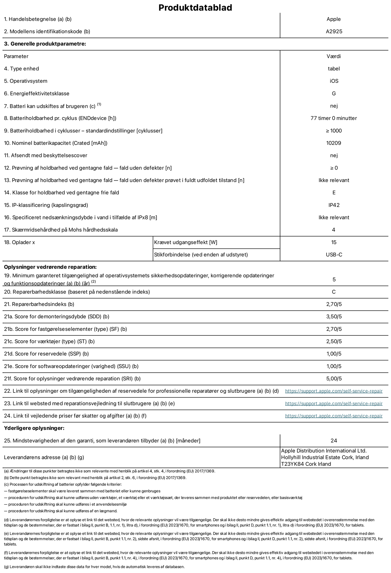Produktdatablad til 13" iPad Pro Wi-Fi, model A2925. Leveret af Apple Distribution International Ltd, Hollyhill Industrial Estate. Cork, Irland T23 YK84. Enhedstype: tablet. Styresystem: iOS. Energieffektivitetsklasse: G. Batteri kan udskiftes af brugeren: nej. Batteritid: 77 timer. Batterilevetid i cyklusser: ≥ 1000. Nominel batterikapacitet: 10209 mAh. Holdbarhedstest ved gentagne fald – fald uden defekt: ≥ 0. Holdbarhedsklasse ved gentagne fald: E. Kapslingsklasse: IP42. Skærmens ridsefasthed på Mohs' hårdhedsskala: 4. Påkrævet udgangseffekt for oplader: 15 W. Opladerstiktype: USB-C. Garanteret minimumsperiode for tilgængelighed af sikkerhedsopdateringer, fejlrettelser og funktionsopdateringer til styresystemet: 5 år. Reparerbarhedsklasse: C. Reparationsindeks: 2,70/5. Antal point for demonteringsdybde: 3,50/5. Antal point for fastgørelseselementer: 2,70/5. Antal point for værktøj: 2,50/5. Antal point for reservedele: 1,00/5. Antal point for softwareopdateringer: 1,00/5. Antal point for reparationsoplysninger: 5,00/5. Weblink til oplysninger om tilgængeligheden af reservedele for professionelle reparatører og slutbrugere: https://support.apple.com/self-service-repair. Weblink til vejledning i reparation for slutbrugere: https://support.apple.com/self-service-repair. Weblink til vejledende priser før skatter og afgifter: https://support.apple.com/self-service-repair. Produktet er omfattet af 24 måneders garanti.