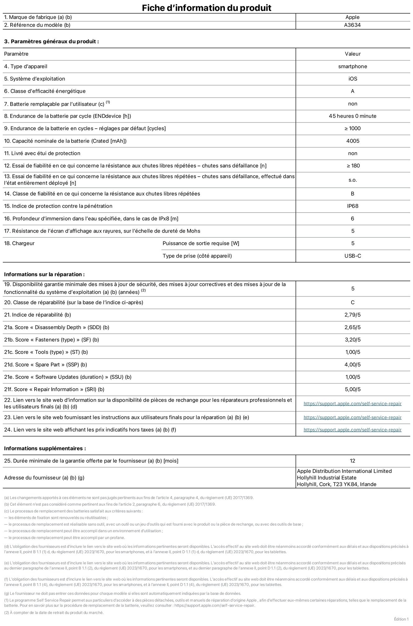 Fiche d’informations produit de l’iPhone 17e, modèle A3634. Fournie par Apple Distribution International Limited, Hollyhill Industrial Estate. Cork, T23 YK84, Irlande. Type d’appareil : smartphone. Système d’exploitation : iOS. Classe d’efficacité énergétique : A. Batterie remplaçable par l’utilisateur : non. Endurance de la batterie par cycle : 45 heures. Endurance de la batterie en cycles – réglages par défaut : supérieure ou égale à 1 000. Capacité nominale de la batterie : 4 005 mAh. Livré avec étui de protection : non. Essai de fiabilité en ce qui concerne la résistance aux chutes libres répétées – chutes sans défaillance : supérieur ou égal à 180. Essai de fiabilité en ce qui concerne la résistance aux chutes libres répétées – chutes sans défaillance, effectué dans l’état entièrement déployé : non applicable. Classe de fiabilité en ce qui concerne la résistance aux chutes libres répétées : B. Indice de protection contre la pénétration : IP68. Profondeur d’immersion dans l’eau spécifiée, dans le cas de l’IPx8 : 6 mètres. Résistance de l’écran d’affichage aux rayures, sur l’échelle de dureté de Mohs : 5. Puissance de sortie requise du chargeur : 5 W. Type de prise (côté appareil) : USB‑C. Disponibilité garantie minimale des mises à jour de sécurité, des mises à jour correctives et des mises à jour de la fonctionnalité du système d’exploitation : 5 ans. Classe de réparabilité : C. Indice de réparabilité : 2,79/5. Score pour la profondeur de désassemblage (SDD) : 2,65/5. Score pour les éléments de fixation : 3,20/5. Score pour les outils : 1,00/5. Score pour les pièces de rechange : 4,00/5. Score pour la mise à jour des logiciels : 1,00/5. Score pour les informations concernant la réparation : 5,00/5. Lien vers le site web d’information sur la disponibilité des pièces de rechange pour les réparateurs professionnels et les utilisateurs finals : https://support.apple.com/self-service-repair. Lien vers le site web fournissant les instructions aux utilisateurs finals pour la réparation : https://support.apple.com/self-service-repair. Lien vers le site web affichant les prix indicatifs hors taxes : https://support.apple.com/self-service-repair. Garantie générale de 12 mois offerte.
