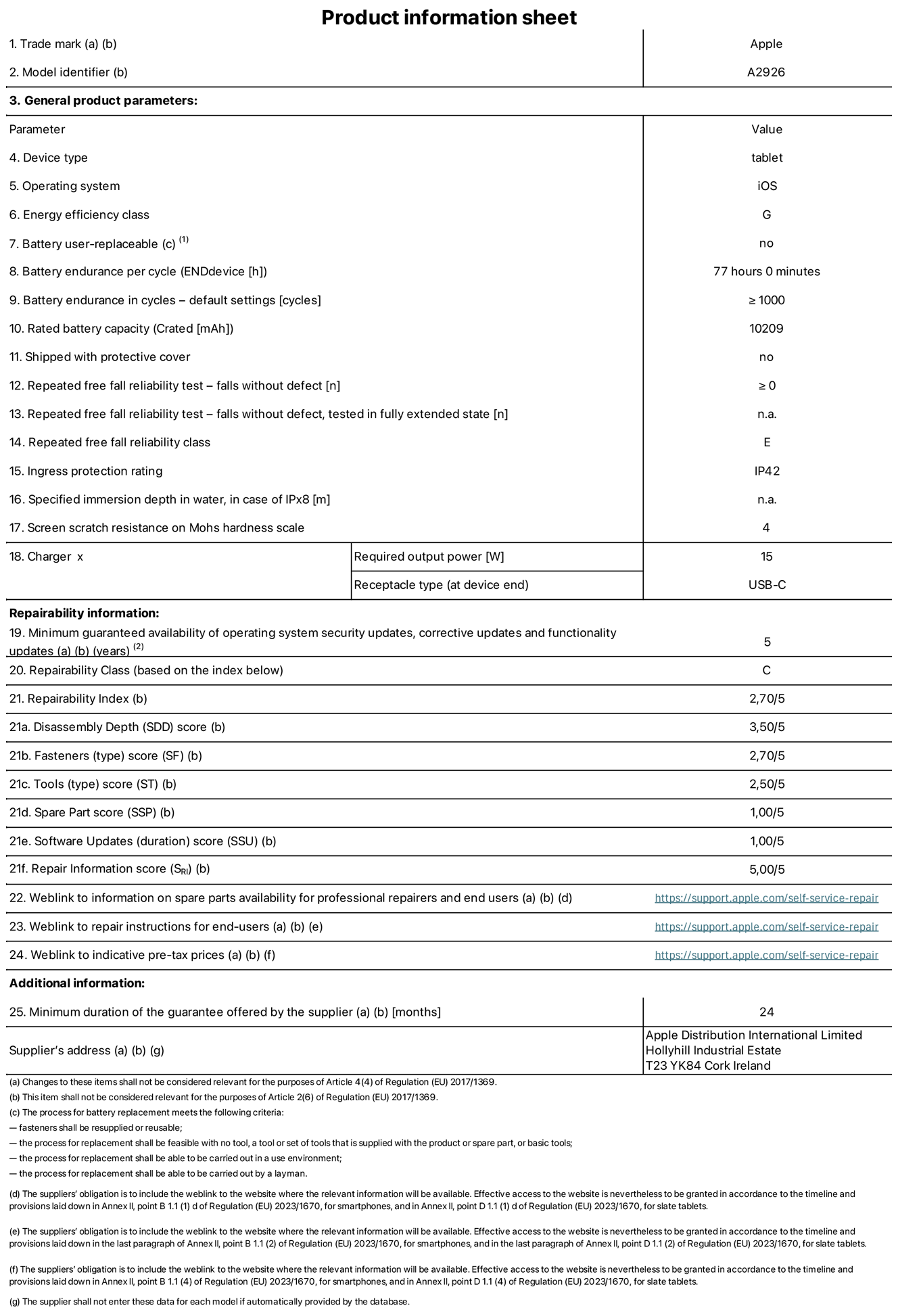 Product information sheet for 13-inch iPad Pro Wi-Fi + Cellular. Model A2926. Supplied by Apple UK Ltd, 100 New Bridge Street, London, EC4V 6JA. Device type: tablet. Operating system: iOS. Energy efficiency class for Standard Dynamic Range: G. Battery endurance 77 hours. Battery endurance in cycles: greater than or equal to 1,000. Rated battery capacity: 10,209 milliampere-hours. Repeated free fall reliability test - falls without defect: greater than or equal to 0. Repeated free fall reliability class: E. Ingress protection: IP42. Screen scratch resistance on Mohs hardness scale: 4. Charger required output power 15 watts. Charger receptacle type: USB-C. Minimum guaranteed availability of operating system security updates, corrective updates and functionality updates: 5 years. Repairability Class: C. Repairability Index: 2.70/5. Disassembly Depth score: 3.50/5. Fasteners (type) score: 2.70/5. Tools score: 2.50/5. Spare Part score: 1.00/5. Software Updates score: 1.00/5. Repair information score: 5.00/5. Weblink to information on spare parts availability for professional repairers and end-users: https://support.apple.com/self-service-repair. Weblink to repair instructions for end-users: https://support.apple.com/self-service-repair. Weblink to indicative pre-tax prices: https://support.apple.com/self-service-repair. 24-month general guarantee offered.