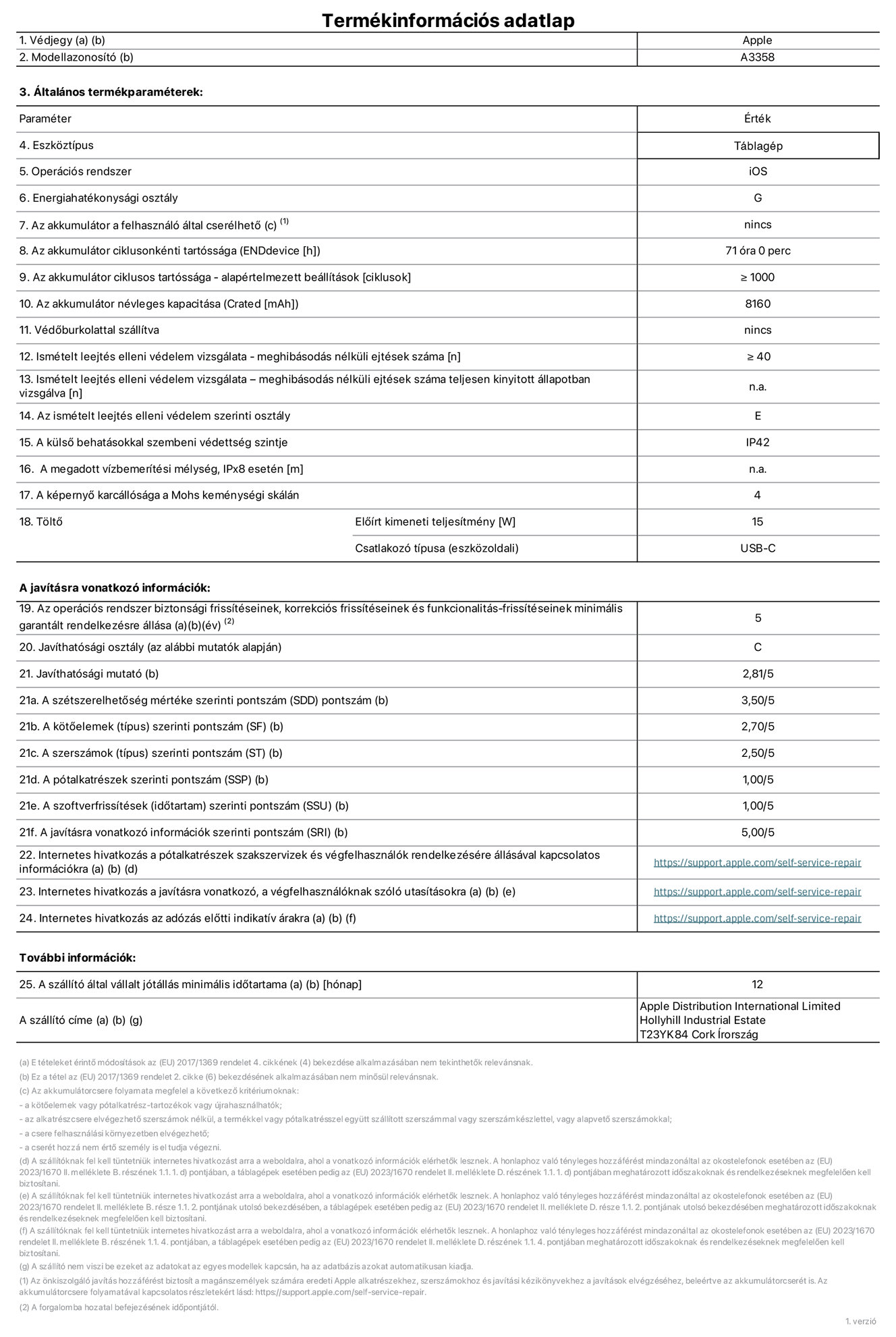 A 11 hüvelykes iPad Pro (M5, Wi-Fi + Cellular, A3358‑as modell) termékinformációs adatlapja. Szállító: Apple Distribution International Limited, Hollyhill Industrial Estate. Cork, Írország, T23 YK84. Eszköztípus: táblagép. Operációs rendszer: iOS. Energiahatékonysági osztály: G. Az akkumulátor a felhasználó által cserélhető: nem. Az akkumulátor ciklusonkénti tartóssága: 71 óra. Az akkumulátor ciklusszámban kifejezett tartóssága – alapértelmezett beállítások: ≥ 1000. Az akkumulátor névleges kapacitása: 8160 milliamperóra. Védőburkolattal szállítva: nem. Ismételt leejtés elleni védelem vizsgálata – meghibásodás nélküli ejtések száma: ≥ 40. Ismételt leejtés elleni védelem vizsgálata – meghibásodás nélküli ejtések száma teljesen kinyitott állapotban vizsgálva: nem vonatkozik erre a modellre. Az ismételt leejtés elleni védelem szerinti osztály: E. A külső behatásokkal szembeni védettség szintje: IP42. A megadott vízbemerítési mélység, IPx8 esetén: nem vonatkozik erre a modellre. A képernyő karcállósága a Mohs keménységi skálán: 4. Töltő előírt kimeneti teljesítménye: 15 watt. Csatlakozó típusa (eszközoldali): USB-C. Az operációs rendszer biztonsági frissítéseinek, korrekciós frissítéseinek és funkcionalitás-frissítéseinek minimális garantált rendelkezésre állása: 5 év. Javíthatósági osztály: C. Javíthatósági mutató: 2,81/5. A szétszerelhetőség mértéke szerinti pontszám (SDD): 3,5/5. A kötőelemek szerinti pontszám: 2,7/5. A szerszámok szerinti pontszám: 2,5/5. A pótalkatrészek szerinti pontszám: 1/5. A szoftverfrissítések szerinti pontszám: 1/5. A javításra vonatkozó információk szerinti pontszám: 5/5. Internetes hivatkozás a pótalkatrészek szakszervizek és végfelhasználók rendelkezésére állásával kapcsolatos információkra: https://support.apple.com/hu-hu/self-service-repair. Internetes hivatkozás a javításra vonatkozó, a végfelhasználóknak szóló utasításokra: https://support.apple.com/hu-hu/self-service-repair. Internetes hivatkozás az adózás előtti indikatív árakra: https://support.apple.com/hu-hu/self-service-repair. 12 hónapos általános jótállás.